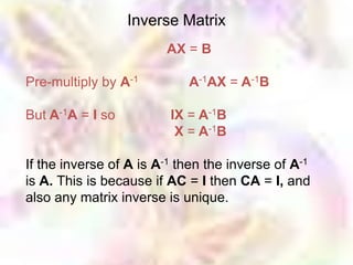 Inverse Matrix
                        AX = B

Pre-multiply by A-1         A-1AX = A-1B

But A-1A = I so          IX = A-1B
                          X = A-1B

If the inverse of A is A-1 then the inverse of A-1
is A. This is because if AC = I then CA = I, and
also any matrix inverse is unique.
 