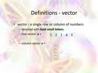 Definitions - vector
• vector - a single row or column of numbers
   – denoted with bold small letters
   – row vector a =      1 2 3 4 5

   – column vector x =
                          x1
                          x2
                          x3
                          x4
                          x5
 