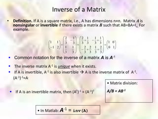 Inverse of a Matrix
• Definition. If A is a square matrix, i.e., A has dimensions n×n. Matrix A is
  nonsingular or invertible if there exists a matrix B such that AB=BA=In. For
  example.
                                   2    1    2       1     1 1
                         1     1   3    3    3       3     3 3   1 0
                             1 2   1    1        2       2 1 2   0 1
                                   3    3        3       3 3 3
 Common notation for the inverse of a matrix A is A-1
 The inverse matrix A-1 is unique when it exists.
 If A is invertible, A-1 is also invertible  A is the inverse matrix of A-1.
  (A-1)-1=A.
                                                            • Matrix division:
  If A is an invertible matrix, then (AT)-1 = (A-1)T            A/B = AB-1



                  • In Matlab: A-1     = inv(A)
 