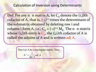 Calculation of Inversion using Determinants

Def: For any n n matrix A, let Cij denote the (i,j)th
cofactor of A, that is, (-1)i+j times the determinant of
the submatrix obtained by deleting row i and
column j form A, i.e., Cij = (-1)i+j Mij . The n n matrix
whose (i,j)th entry is Cji, the (j,i)th cofactor of A is
called the adjoint of A and is written adj A.


       Thm: Let A be a nonsingular matrix. Then,
                   1
            A-1         adj A.
                 det A             thus
 