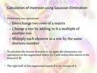Calculation of Inversion using Gaussian Elimination

 Elementary row operations:

     o Interchange two rows of a matrix
     o Change a row by adding to it a multiple of
       another row
     o Multiply each element in a row by the same
       nonzero number

•   To calculate the inverse of matrix A, we apply the elementary row
    operations on the augmented matrix [A I] and reduce this matrix to the
    form of [I B]

•   The right half of this augmented matrix B is the inverse of A
 
