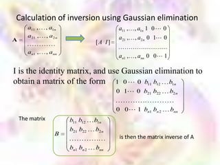 Calculation of inversion using Gaussian elimination
       a11 ,     , a1n                       a11 ,   , a1n 1 0  0
       a21 ,     , a2 n                      a21 ,   , a2 n 0 1 0
A                                    [A I]
       an1 ,     , ann
                                             an1 ,   , ann 0 0  1

I is the identity matrix, and use Gaussian elimination to
obtain a matrix of the form 1 0  0 b11 b12 b1n
                                             0 1 0 b21 b22          b2 n


                                             0 0  1 bn1 bn 2        bnn
    The matrix            b11 b12    b1n
                          b21 b22    b2 n
                     B
                                              is then the matrix inverse of A
                          bn1 bn 2   bnn
 