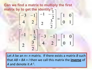 Can we find a matrix to multiply the first
matrix by to get the identity?
                               1
             3     1      1             1 0
                            ? 32
            4     2      2              0 1
                              2
                   1
            1              3     1      1 0
                   2
                  3       4     2       0 1
           2
                  2
 Let A be an n n matrix. If there exists a matrix B such
 that AB = BA = I then we call this matrix the inverse of
 A and denote it A-1.
 