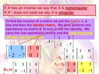 If A has an inverse we say that A is nonsingular.
If A-1 does not exist we say A is singular.

 To find the inverse of a matrix we put the matrix A, a
 To find the inverse of a matrix we put the matrix A, a
 line and then the identity matrix. We then perform row
 line and then the identity matrix. We then perform row
 operations on matrix A to turn it into the identity. We
 operations on matrix A to turn it into the identity. We
 carry the row operations across and the right hand side
 carry the row operations across and the right hand side
 will turn into the inverse.
                    inverse.        1      3
                           A
                                   2     7
   1      3 1 0
                                       1 3     1     0
    2      7 0 1                  r2   0 1      2     1
      1    3 1 0               r 1 r2 1 0       7    3
2r1+r 0     1 2 1                      0 1       2    1
 