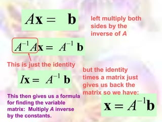 Ax               b         left multiply both
                                 sides by the
                                 inverse of A
       1                1
  A Ax             A b
This is just the identity
                               but the identity
                   1           times a matrix just
    Ix        A b              gives us back the
                               matrix so we have:
This then gives us a formula
                                                      1
for finding the variable
matrix: Multiply A inverse
by the constants.
                                      x       A b
 