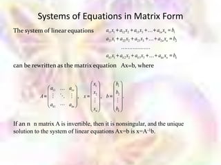 Systems of Equations in Matrix Form
The system of linear equations          a11 x1 a12 x2 a13 x3  a1n xn b1
                                        a21 x1 a22 x2 a23 x3  a2 n xn b2
                                                      
                                        ak1 x1        ak 2 x2 ak 3 x3  akn xn bk
can be rewritten as the matrix equation Ax=b, where

                                 x1              b1
               a11  a1n
                                 x2              b2
           A       , x             , b              .
                                                
               ak1  akn
                                 xn              bk

If an n n matrix A is invertible, then it is nonsingular, and the unique
solution to the system of linear equations Ax=b is x=A-1b.
 