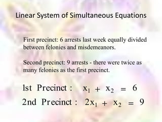 Linear System of Simultaneous Equations


  First precinct: 6 arrests last week equally divided
  between felonies and misdemeanors.

  Second precinct: 9 arrests - there were twice as
  many felonies as the first precinct.

 1st Precinct :           x1        x2         6
 2nd Pr ecinct : 2x1                   x2          9
 