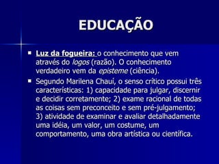 EDUCAÇÃO
   Luz da fogueira: o conhecimento que vem
    através do logos (razão). O conhecimento
    verdadeiro vem da episteme (ciência).
   Segundo Marilena Chauí, o senso crítico possui três
    características: 1) capacidade para julgar, discernir
    e decidir corretamente; 2) exame racional de todas
    as coisas sem preconceito e sem pré-julgamento;
    3) atividade de examinar e avaliar detalhadamente
    uma idéia, um valor, um costume, um
    comportamento, uma obra artística ou científica.
 