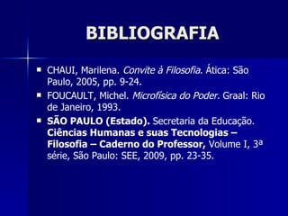 BIBLIOGRAFIA
   CHAUI, Marilena. Convite à Filosofia. Ática: São
    Paulo, 2005, pp. 9-24.
   FOUCAULT, Michel. Microfísica do Poder. Graal: Rio
    de Janeiro, 1993.
   SÃO PAULO (Estado). Secretaria da Educação.
    Ciências Humanas e suas Tecnologias –
    Filosofia – Caderno do Professor, Volume I, 3ª
    série, São Paulo: SEE, 2009, pp. 23-35.
 