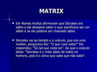 MATRIX
   Em Atenas muitos afirmavam que Sócrates era
    sábio e ele desejava saber o que significava ser um
    sábio e se ele poderia ser chamado sábio.

   Sócrates vai ao templo e o oráculo, que era uma
    mulher, perguntou-lhe: “O que você sabe?” Ele
    respondeu: “Só sei que nada sei”. Ao que o oráculo
    disse: “Sócrates é o mais sábio de todos os
    homens, pois é o único que sabe que não sabe”.
 