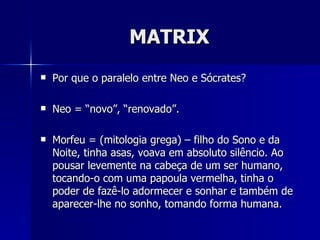 MATRIX
   Por que o paralelo entre Neo e Sócrates?

   Neo = “novo”, “renovado”.

   Morfeu = (mitologia grega) – filho do Sono e da
    Noite, tinha asas, voava em absoluto silêncio. Ao
    pousar levemente na cabeça de um ser humano,
    tocando-o com uma papoula vermelha, tinha o
    poder de fazê-lo adormecer e sonhar e também de
    aparecer-lhe no sonho, tomando forma humana.
 