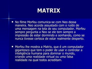 MATRIX
   No filme Morfeu comunica-se com Neo dessa
    maneira. Neo acorda assustado com o ruído de
    uma mensagem na tela de seu computador. Morfeu
    sempre pergunta a Neo se ele tem sempre a
    impressão de estar dormindo e sonhando, como se
    nunca tivesse certeza de estar realmente desperto.

   Morfeu lhe mostra a Matrix, que é um computador
    gigantesco que tem o poder de usar e controlar a
    inteligência humana para dominar o mundo,
    criando uma realidade virtual ou uma falsa
    realidade na qual todos acreditam.
 
