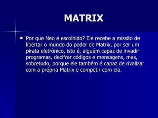 MATRIX
   Por que Neo é escolhido? Ele recebe a missão de
    libertar o mundo do poder de Matrix, por ser um
    pirata eletrônico, isto é, alguém capaz de invadir
    programas, decifrar códigos e mensagens, mas,
    sobretudo, porque ele também é capaz de rivalizar
    com a própria Matrix e competir com ela.
 