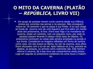 O MITO DA CAVERNA (PLATÃO
  – REPÚBLICA, LIVRO VII)
  Um grupo de pessoas moram numa caverna desde sua infância,
    presos por correntes nas pernas e no pescoço. Não conseguem
mover-se. Vê somente o que se passa à sua frente. A luz que chega
ao fundo da caverna vem de uma fogueira que fica sobre um monte
   atrás dos prisioneiros, lá fora. Entre esse fogo e os moradores da
  caverna, existe um caminho, com um pequeno muro, por onde as
     pessoas passam levando à cabeça vários tipos de objetos. Os
 prisioneiros conhecem as coisas pela sombra projetada na parede à
  sua frente. Consideram as imagens refletidas em forma de sombra
como reais. Um dos presos se liberta. Ao sair da caverna, seus olhos
ficam ofuscados com a luz do sol. Após habituar-se à luz, percebe os
  objetos, as pessoas, os animais como realmente são. Este homem
  retorna à caverna, dá a boa nova aos companheiros ainda presos.
Logo em seguida os prisioneiros condenam-no como louco e matam-
                                     no.
 
