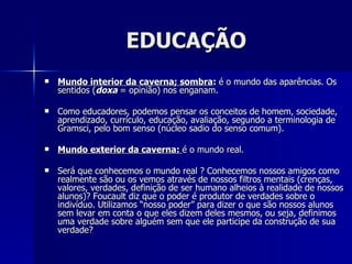 EDUCAÇÃO
   Mundo interior da caverna; sombra: é o mundo das aparências. Os
    sentidos (doxa = opinião) nos enganam.

   Como educadores, podemos pensar os conceitos de homem, sociedade,
    aprendizado, currículo, educação, avaliação, segundo a terminologia de
    Gramsci, pelo bom senso (núcleo sadio do senso comum).

   Mundo exterior da caverna: é o mundo real.

   Será que conhecemos o mundo real ? Conhecemos nossos amigos como
    realmente são ou os vemos através de nossos filtros mentais (crenças,
    valores, verdades, definição de ser humano alheios à realidade de nossos
    alunos)? Foucault diz que o poder é produtor de verdades sobre o
    indivíduo. Utilizamos “nosso poder” para dizer o que são nossos alunos
    sem levar em conta o que eles dizem deles mesmos, ou seja, definimos
    uma verdade sobre alguém sem que ele participe da construção de sua
    verdade?
 