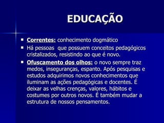 EDUCAÇÃO
   Correntes: conhecimento dogmático
   Há pessoas que possuem conceitos pedagógicos
    cristalizados, resistindo ao que é novo.
   Ofuscamento dos olhos: o novo sempre traz
    medos, inseguranças, espanto. Após pesquisas e
    estudos adquirimos novos conhecimentos que
    iluminam as ações pedagógicas e docentes. É
    deixar as velhas crenças, valores, hábitos e
    costumes por outros novos. É também mudar a
    estrutura de nossos pensamentos.
 
