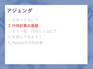 アジェンダ
1.行列ってなに？
2.行列計算の基礎
3.もう一度、行列ってなに？
4.計算してみよう！
5. Pythonで行列計算
 