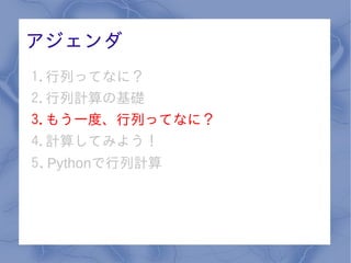 アジェンダ
1.行列ってなに？
2.行列計算の基礎
3.もう一度、行列ってなに？
4.計算してみよう！
5. Pythonで行列計算
 