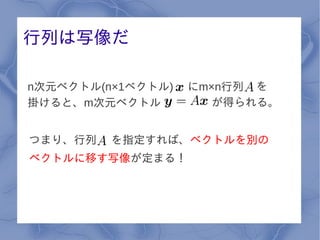 行列は写像だ

n次元ベクトル(n×1ベクトル)   にm×n行列 を
掛けると、m次元ベクトル          が得られる。


つまり、行列   を指定すれば、ベクトルを別の
ベクトルに移す写像が定まる！
 