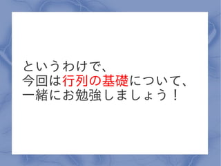 というわけで、
今回は行列の基礎について、
一緒にお勉強しましょう！
 