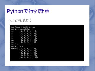 Pythonで行列計算
numpyを使おう！
 >>> import numpy as np
 >>> A = np.matrix([
 ...     [0, 0, 0, 0, 1],
 ...     [1, 0, 0, 0, 0],
 ...     [1, 1, 0, 0, 0],
 ...     [0, 1, 1, 1, 1],
 ...     [0, 0, 1, 0, 0],
 ...     [0, 0, 1, 1, 0]
 ... ])
 >>> A * A.T
 matrix([[1, 0, 0, 1, 0],
         [0, 1, 1, 0, 0],
         [0, 1, 2, 1, 0],
         [1, 0, 1, 4, 2],
         [0, 0, 0, 2, 2]])
 