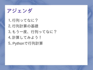 アジェンダ
1.行列ってなに？
2.行列計算の基礎
3.もう一度、行列ってなに？
4.計算してみよう！
5. Pythonで行列計算
 