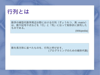 行列とは
数学の線型代数学周辺分野における行列（ぎょうれつ、英: matrix）
は、数や記号や式などを「行」と「列」に沿って矩形状に排列した
ものである。
                         (Wikipedia)




数を長方形に並べたものを、行列と呼びます。
               (プログラミングのための線形代数)
 