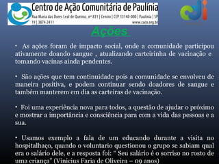 Ações
• As ações foram de impacto social, onde a comunidade participou
ativamente doando sangue , atualizando carteirinha de vacinação e
tomando vacinas ainda pendentes.

• São ações que tem continuidade pois a comunidade se envolveu de
maneira positiva, e podem continuar sendo doadores de sangue e
também manterem em dia as carteiras de vacinação.

• Foi uma experiência nova para todos, a questão de ajudar o próximo
e mostrar a importância e consciência para com a vida das pessoas e a
sua.

• Usamos exemplo a fala de um educando durante a visita no
hospitalhaço, quando o voluntario questionou o grupo se sabiam qual
era o salário dele, e a resposta foi: “ Seu salário é o sorriso no rosto de
uma criança” (Vinicius Faria de Oliveira – 09 anos)
 