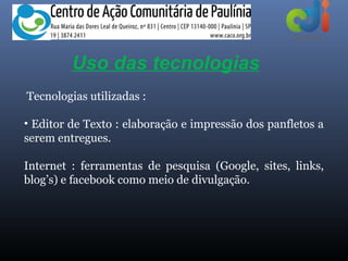 Uso das tecnologias
Tecnologias utilizadas :

• Editor de Texto : elaboração e impressão dos panfletos a
serem entregues.

Internet : ferramentas de pesquisa (Google, sites, links,
blog’s) e facebook como meio de divulgação.
 