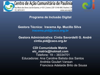 Programa de Inclusão Digital


Gestora Técnica: Iracema Ap. Mucillo Silva
         iracema.pid@caco.org.br

Gestora Administrativa: Cíntia Savordelli G. André
         cintia.pid@caco.org.br

        CDI Comunidade Matrix
        eic_matrix@hotmail.com
           Telefone: 19 – 38334701
  Educadoras: Ana Caroline Batista dos Santos
              Andréia Goulart Vansan
              Francisca Adelaide Brito de Sousa
 