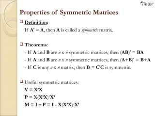 Properties of Symmetric Matrices
 Definition:
If A' = A, then A is called a symmetric matrix.
 Theorems:
- If A and B are n x n symmetric matrices, then (AB)' = BA
- If A and B are n x n symmetric matrices, then (A+B)' = B+A
- If C is any n x n matrix, then B = C'C is symmetric.
 Useful symmetric matrices:
V = X’X
P = X(X’X)-1
X’
M = I – P = I - X(X’X)-1
X’
 