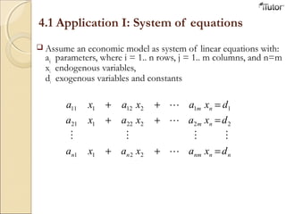 4.1 Application I: System of equations
 Assume an economic model as system of linear equations with:
aij parameters, where i = 1.. n rows, j = 1.. m columns, and n=m
xi endogenous variables,
di exogenous variables and constants
nn
n
n
nm
m
m
nn d
d
d
x
x
x
ax
ax
ax
axa
axa
axa






2
1
2
22
12
211
22121
12111
=
=
=
+
+
+
+
+
+
 