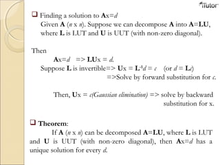  Finding a solution to Ax=d
Given A (n x n). Suppose we can decompose A into A=LU,
where L is LUT and U is UUT (with non-zero diagonal).
Then
Ax=d => LUx = d.
Suppose L is invertible=> Ux = L-1
d = c (or d = Lc)
=>Solve by forward substitution for c.
Then, Ux = c(Gaussian elimination) => solve by backward
substitution for x.
 Theorem:
If A (n x n) can be decomposed A=LU, where L is LUT
and U is UUT (with non-zero diagonal), then Ax=d has a
unique solution for every d.
 