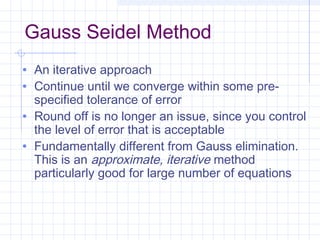 Gauss Seidel Method
• An iterative approach
• Continue until we converge within some pre-
specified tolerance of error
• Round off is no longer an issue, since you control
the level of error that is acceptable
• Fundamentally different from Gauss elimination.
This is an approximate, iterative method
particularly good for large number of equations
 