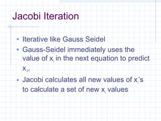 Jacobi Iteration
• Iterative like Gauss Seidel
• Gauss-Seidel immediately uses the
value of xi in the next equation to predict
xi+1
• Jacobi calculates all new values of xi’s
to calculate a set of new xi values
 