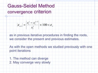 Gauss-Seidel Method
convergence criterion
ε εa i
i
j
i
j
i
j s
x x
x
, =
−
× <
−1
100
as in previous iterative procedures in finding the roots,
we consider the present and previous estimates.
As with the open methods we studied previously with one
point iterations
1. The method can diverge
2. May converge very slowly
 