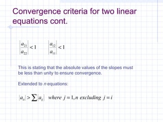 Convergence criteria for two linear
equations cont.
a
a
a
a
21
22
12
11
1 1< <
This is stating that the absolute values of the slopes must
be less than unity to ensure convergence.
Extended to n equations:
a a where j n excluding j iii ij> = =∑ 1,
 