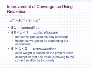 Improvement of Convergence Using
Relaxation
• if λ = 1unmodified
• if 0 < λ < 1 underrelaxation
• nonconvergent systems may converge
• hasten convergence by dampening out
oscillations
• if 1< λ < 2 overrelaxation
• extra weight is placed on the present value
• assumption that new value is moving to the
correct solution by too slowly
( )x x xi
new
i
new
i
old
= + −λ λ1
 