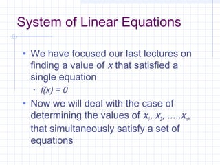 System of Linear Equations
• We have focused our last lectures on
finding a value of x that satisfied a
single equation
• f(x) = 0
• Now we will deal with the case of
determining the values of x1, x2, .....xn,
that simultaneously satisfy a set of
equations
 