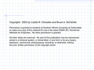 Copyright© 2003 by Lizette R. Chevalier and Bruce A. DeVantier
Permission is granted to students at Southern Illinois University at Carbondale
to make one copy of this material for use in the class ENGR 351, Numerical
Methods for Engineers. No other permission is granted.
All other rights are reserved. No part of this publication may be reproduced,
stored in a retrieval system, or transmitted, in any form or by any means,
electronic, mechanical, photocopying, recording, or otherwise, without
the prior written permission of the copyright owner.
 
