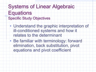 Systems of Linear Algebraic
Equations
Specific Study Objectives
• Understand the graphic interpretation of
ill-conditioned systems and how it
relates to the determinant
• Be familiar with terminology: forward
elimination, back substitution, pivot
equations and pivot coefficient
 