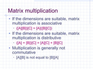 Matrix multiplication
• If the dimensions are suitable, matrix
multiplication is associative
• ([A][B])[C] = [A]([B][C])
• If the dimensions are suitable, matrix
multiplication is distributive
• ([A] + [B])[C] = [A][C] + [B][C]
• Multiplication is generally not
commutative
• [A][B] is not equal to [B][A]
 