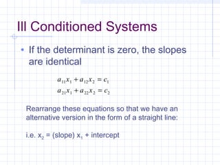 • If the determinant is zero, the slopes
are identical
a x a x c
a x a x c
11 1 12 2 1
21 1 22 2 2
+ =
+ =
Rearrange these equations so that we have an
alternative version in the form of a straight line:
i.e. x2 = (slope) x1 + intercept
Ill Conditioned Systems
 