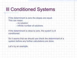 If the determinant is zero the slopes are equal.
This can mean:
- no solution
- infinite number of solutions
If the determinant is close to zero, the system is ill
conditioned.
So it seems that we should use check the determinant of a
system before any further calculations are done.
Let’s try an example.
Ill Conditioned Systems
 