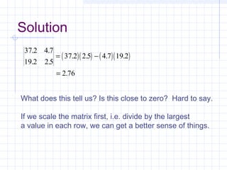 ( )( ) ( )( )
37 2 4 7
19 2 2 5
37 2 2 5 4 7 19 2
2 76
. .
. .
. . . .
.
= −
=
What does this tell us? Is this close to zero? Hard to say.
If we scale the matrix first, i.e. divide by the largest
a value in each row, we can get a better sense of things.
Solution
 