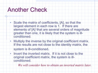 Another Check
• Scale the matrix of coefficients, [A], so that the
largest element in each row is 1. If there are
elements of [A]-1
that are several orders of magnitude
greater than one, it is likely that the system is ill-
conditioned.
• Multiply the inverse by the original coefficient matrix.
If the results are not close to the identity matrix, the
system is ill-conditioned.
• Invert the inverted matrix. If it is not close to the
original coefficient matrix, the system is ill-
conditioned.
We will consider how to obtain an inverted matrix later.
 