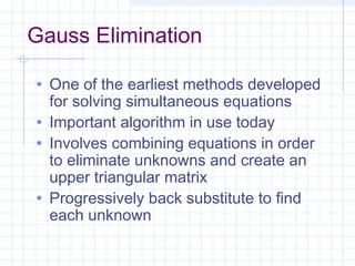 Gauss Elimination
• One of the earliest methods developed
for solving simultaneous equations
• Important algorithm in use today
• Involves combining equations in order
to eliminate unknowns and create an
upper triangular matrix
• Progressively back substitute to find
each unknown
 