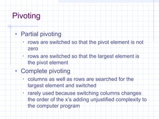 Pivoting
• Partial pivoting
• rows are switched so that the pivot element is not
zero
• rows are switched so that the largest element is
the pivot element
• Complete pivoting
• columns as well as rows are searched for the
largest element and switched
• rarely used because switching columns changes
the order of the x’s adding unjustified complexity to
the computer program
 