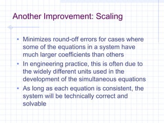 Another Improvement: Scaling
• Minimizes round-off errors for cases where
some of the equations in a system have
much larger coefficients than others
• In engineering practice, this is often due to
the widely different units used in the
development of the simultaneous equations
• As long as each equation is consistent, the
system will be technically correct and
solvable
 