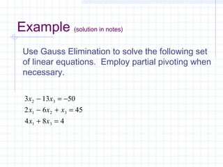 Use Gauss Elimination to solve the following set
of linear equations. Employ partial pivoting when
necessary.
3 13 50
2 6 45
4 8 4
2 3
1 2 3
1 3
x x
x x x
x x
− = −
− + =
+ =
Example (solution in notes)
 
